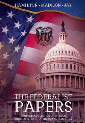 The Federalist Papers: :Complete Collection of 85 Essays Written in Favor of The New Constitution