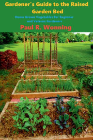 Title: Gardener's Guide to the Raised Garden Bed: Home Grown Vegetables for Beginner and Veteran Gardeners, Author: Paul R. Wonning