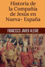 Title: Historia de la Compaï¿½ï¿½a de Jesï¿½s en Nueva- Espaï¿½a, Author: Francisco Javier Alegre