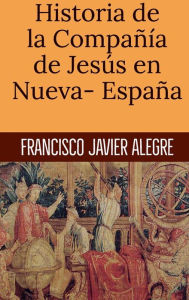 Title: Historia de la Compaï¿½ï¿½a de Jesï¿½s en Nueva- Espaï¿½a, Author: Francisco Javier Alegre