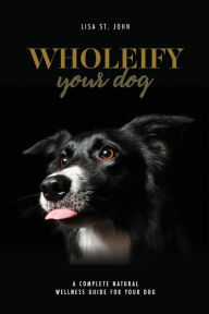 Title: Wholeify Your Dog: A Complete Natural Wellness Guide For Your Dog, Author: Lisa St. John