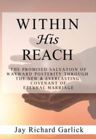 Title: Within His Reach: The Promised Salvation of Wayward Posterity Through the New & Everlasting Covenant of Marriage, Author: Jay Richard Garlick