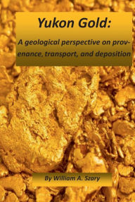 Title: Yukon Gold: A geological perspective on provenance, transport, and deposition:, Author: William Szary
