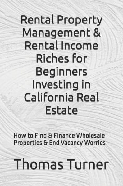 Rental Property Management & Rental Income Riches for Beginners Investing in California Real Estate: How to Find & Finance Wholesale Properties & End Vacancy Worries