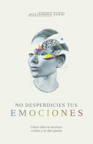 Title: No desperdicies tus emociones: Cómo lo que sientes te acerca a Dios y le da gloria, Author: Alejandra Sura