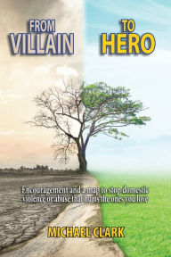 Title: From Villain to Hero: Encouragement and a map to stop domestic violence or abuse that hurts the ones you love, Author: Michael Clark