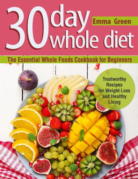 30 Day Whole Diet: The Essential Foods Cookbook for Beginners. Trustworthy Recipes Weight Loss and Healthy Living