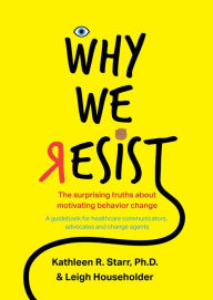 Title: Why We Resist: The Surprising Truths about Behavior Change: A Guidebook for Healthcare Communicators, Advocates and Change Agents, Author: Kathleen Starr