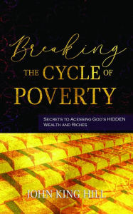 Title: BREAKING THE CYCLE OF POVERTY: SECRETS TO ACCESSING GOD'S HIDDEN WEALTH AND RICHES, Author: JOHN KING HILL