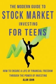 Title: The Modern Guide to Stock Market Investing for Teens: How to Ensure a Life of Financial Freedom Through the Power of Investing., Author: Alan John