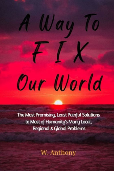 A Way to FIX Our World: The Most Promising, Least Painful Solutions to Most of Humanity's Many Local, Regional & Global Problems