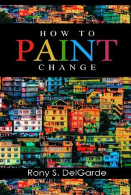 Title: How To Paint Change: How A Passion For Paint Offers Inspiration, Closes Deals, And Wins Accolade, Author: RONY  S. DELGARDE