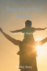 Title: Pray What You Preach:: Arise Prayer Warriors, Author: Ashley Ross