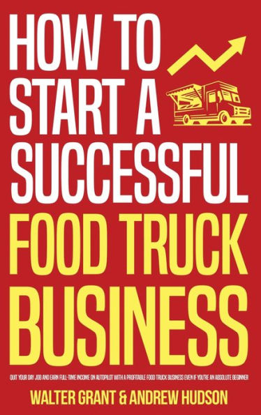 How to Start a Successful Food Truck Business: Quit Your Day Job and Earn Full-time Income on Autopilot With a Profitable Food Truck Business Even if You're an Absolute Beginner