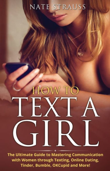 How to Text A Girl: The Ultimate Guide to Mastering Communication with Women Through Texting, Online Dating, Tinder, Bumble, OKCupid, Match and More!