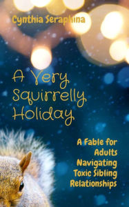 Title: A Very Squirrelly Holiday: A Fable for Adults Navigating Toxic Sibling Relationships, Author: Cynthia Seraphina