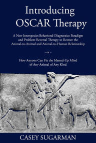 Title: Introducing OSCAR Therapy: A New Interspecies Behavioral-Diagnostics Paradigm and Problem-Reversal Therapy to Restore the Animal-to-Animal and Animal-to-Human Relationship -or- How Anyone Can Fix the Messed-Up Mind of Any Animal of Any Kind, Author: Casey Sugarman