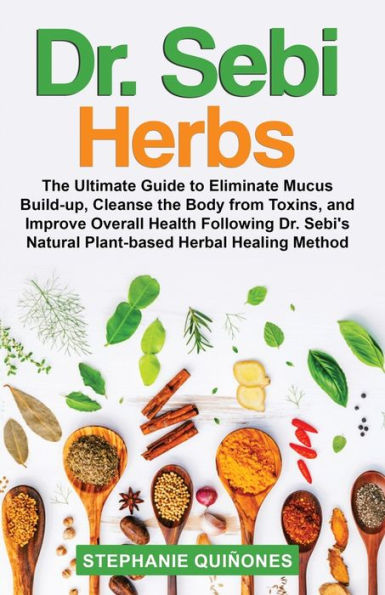 Dr. Sebi Herbs: The Ultimate Guide to Eliminate Mucus Build-up, Cleanse the Body from Toxins, and Improve Overall Health Following Dr. Sebi's Natural Plant-based Herbal Healing Method