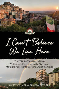 Title: I Can't Believe We Live Here: The Wild But True Story of How We Dropped Everything in the States and Moved to Italy, Right Before the End of the World, Author: Matt Walker
