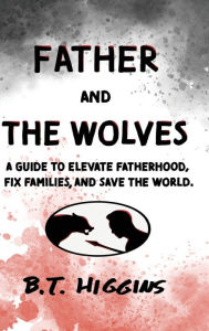 Title: Father and The Wolves: A Guide to Elevate Fatherhood, Fix Families, and Save the World!, Author: B T Higgins