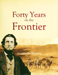 Title: Forty Years on the Frontier: as Seen in the Journals and Reminiscences of Granville Stuart, Gold-miner, Trader, Merchant, Rancher and Politician, Author: Granville Stuart