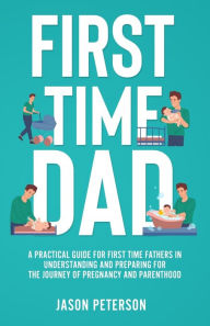 Title: First Time Dad: A Practical Guide for First Time Fathers in Understanding and Preparing for the Journey of Pregnancy and Parenthood, Author: Jason Peterson