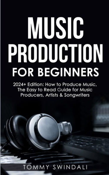 Music Production For Beginners 2024+ Edition: How to Produce Music, The Easy to Read Guide for Music Producers, Artists & Songwriters (2024, music business, ... music, songwriting, producing music Book 1)