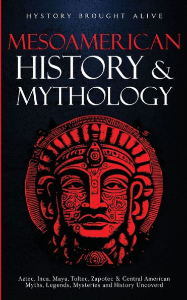 Mesoamerican History & Mythology: Aztec, Inca, Maya, Toltec, Zapotec & Central American Myths, Legends, Mysteries & History Uncovered