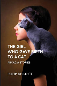 Title: The Girl Who Gave Birth to a Cat: Arcadia Stories, Author: Philip Golabuk