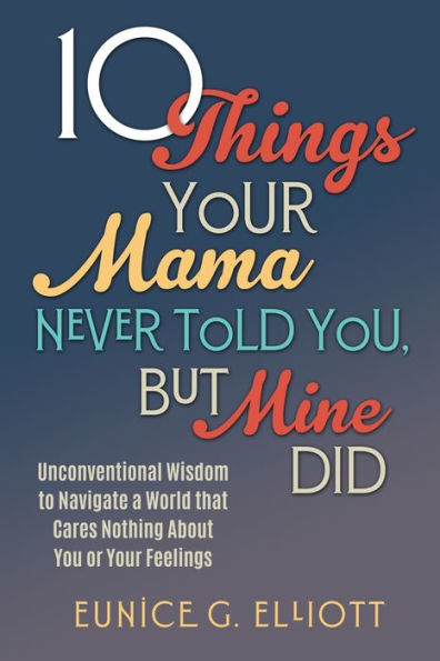 10 Things Your Mama Never Told You, But Mine Did: Unconventional Wisdom To Navigate A World That Cares Nothing About You Or Feelings