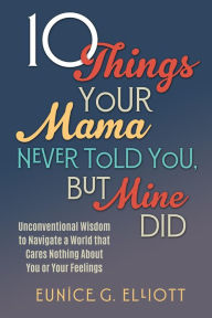 Title: 10 Things Your Mama Never Told You, But Mine Did: Unconventional Wisdom To Navigate A World That Cares Nothing About You Or Your Feelings, Author: Eunice Gayle Elliott