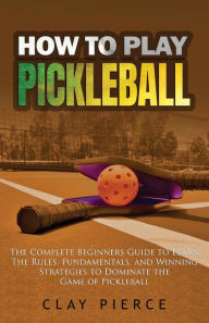 Title: How To Play Pickleball: The Complete Beginners Guide to Learn The Rules, Fundamentals, and Winning Strategies to Dominate the Game of Pickleball, Author: Clay Pierce