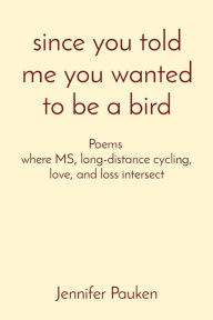 Title: since you told me you wanted to be a bird: Poems where MS, long-distance cycling, love, and loss intersect, Author: Jennifer K Pauken
