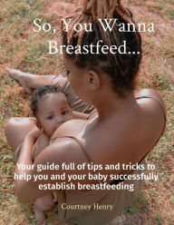 Title: So, You Wanna Breastfeed...: Your guide full of tips and tricks to help you and your baby successfully establish breastfeeding, Author: Courtney A Henry