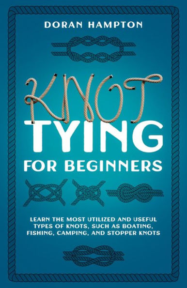 Knot Tying for Beginners: Learn the Most Utilized and Useful Types of Knots Such as Boating, Fishing, Camping, and Stopper Knots