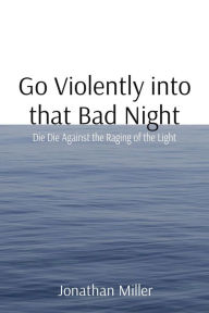 Title: Go Violently into that Bad Night: Die Die Against the Raging of the Light, Author: Jonathan T Miller
