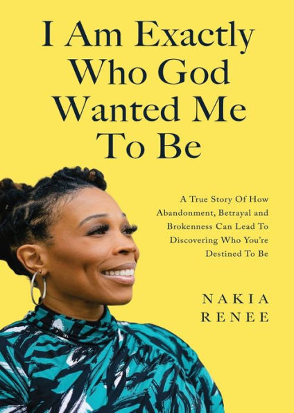 I Am Exactly Who God Wanted Me to Be: A True Story of How Abandonment, Betrayal and Brokenness Can Lead Discovering You're Destined Be