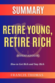 Title: SUMMARY Of Retire Young,Retire Rich By Robert Kiyosaki: How to Get Rich and Stay Rich, Author: Francis Thomas