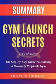Title: SUMMARY Of Gym Launch Secrets By Alex Hormozi: The Step-By-Step Guide To Building A Massively Profitable Gym, Author: Francis Thomas