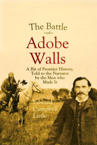 Title: The Battle of Adobe Walls: A Bit of Frontier History, Told to the Narrator by the Men who Made It, Author: Edward Campbell Little