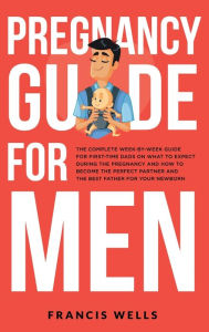 Title: Pregnancy Guide for Men: The Complete Week-By-Week Guide for First-time Dads on What to Expect During the Pregnancy and How to Become the Perfect Partner and The Best Father for Your Newborn, Author: Francis Wells