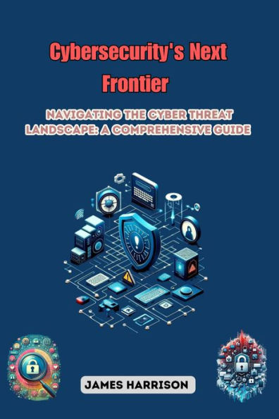 Cybersecurity's Next Frontier: Navigating the Cyber Threat Landscape: A Comprehensive Guide