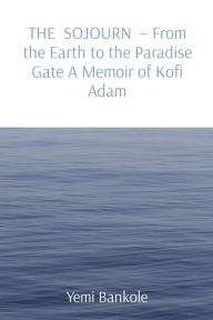 Title: THE SOJOURN - From the Earth to the Paradise Gate A Memoir of Kofi Adam, Author: Yemi Bankole