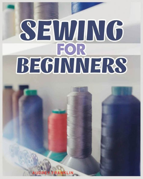 Sewing for Beginners: A Complete Guide to Sewing Techniques and Patterns