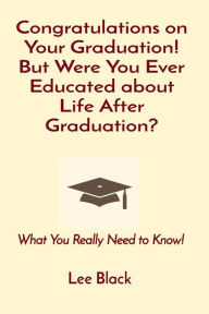 Title: Congratulations on Your Graduation! But Were You Ever Educated about Life After Graduation?: What You Really Need to Know!, Author: Lee Black