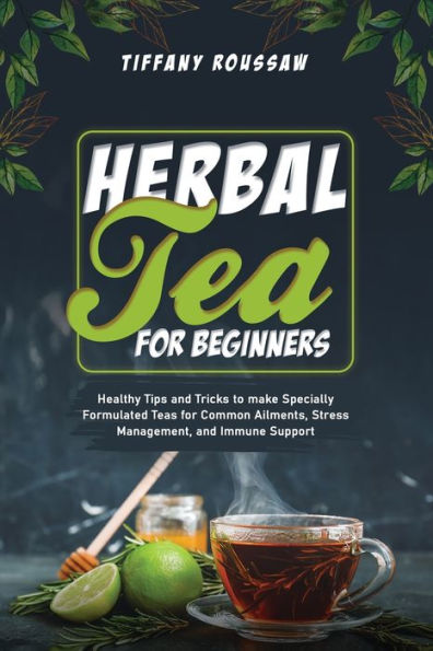 HERBAL TEA for BEGINNERS: Healthy Tips and Tricks to make Specially Formulated Teas Common Ailments, Stress Management, Immune Support