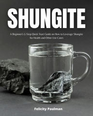 Title: Shungite: A Beginner's 5-Step Quick Start Guide on How to Leverage Shungite for Health and Other Use Cases, Author: Felicity Paulman