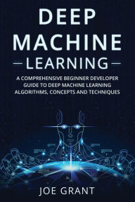 Title: Deep Machine Learning: A Comprehensive Beginner Developer Guide to Deep Machine Learning Algorithms, Concepts and Techniques, Author: Joe Grant