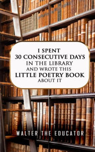 Title: I Spent 30 Consecutive Days in the Library and Wrote this Little Poetry Book about It, Author: Walter the Educator