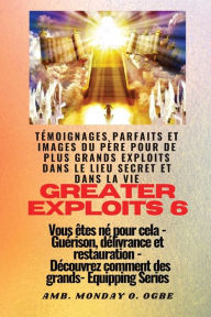 Title: Greater Exploits - 6 - Tï¿½moignages parfaits et images du Pï¿½re pour de plus grands exploits: Tï¿½moignages parfaits et images du Pï¿½re pour de plus grands exploits dans le lieu secret et dans la vie Vous ï¿½tes nï¿½ pour cela - Guï¿½rison, dï¿½livranc, Author: Ambassador Monday O Ogbe